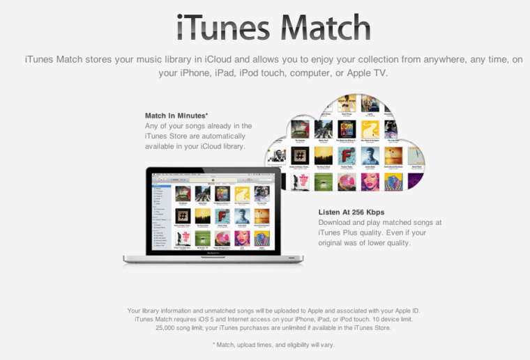 iTunes Match. Itunes Match stores your music library in iCloud and allows you to enjoy your collection from anywhere, any time, on your iPhone, iPad, iPod touch, computer, or Apple TV. Match in minutes, any of your songs already in the iTunes Store are automatically available in your iCloud library. Listen at 256 Kbps, download and play matched songs at iTunes Plus quality. Even if your original was of lower quality. Your library information and unmatched songs will be uploaded to Apple and associated with your Apple ID. iTunes Match requires iOS 5 and internet access on your iPhone, iPad, or iPod touch, 10 device limit. 25,000 song limit, your iTunes purchases are unlimited if available in the iTunes store.