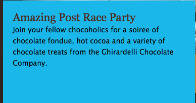 Amazing post race party: Join your fellow chocoholics for a soiree of chocolate fondue, hot cocoa and a variety of chocolate treats from the Ghiradelli Chocolate Company.
